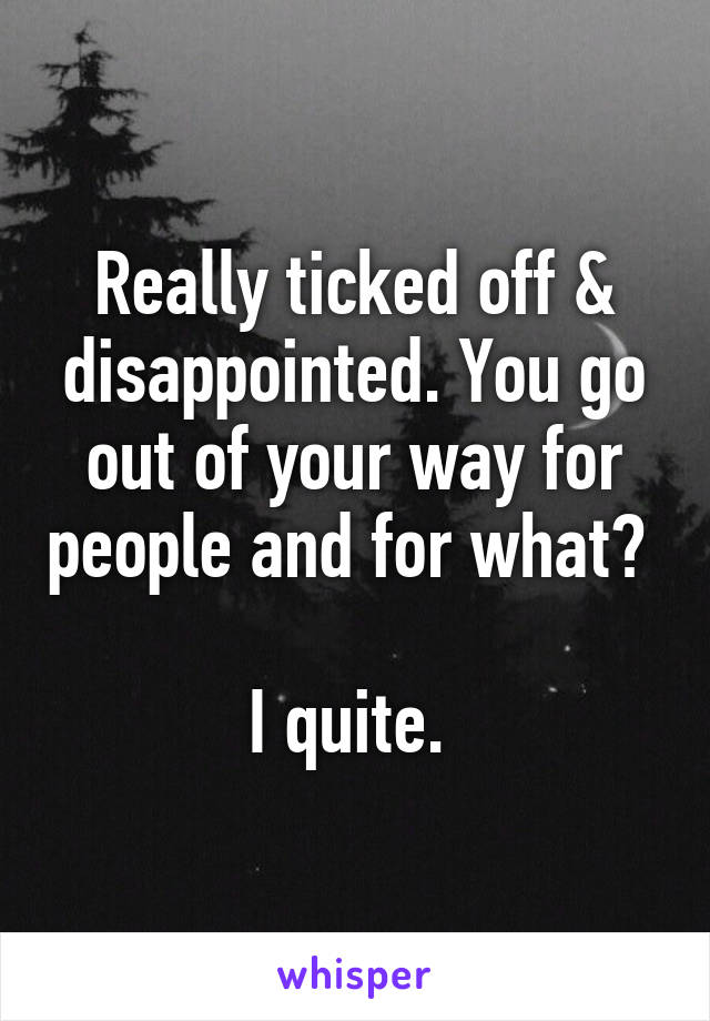 Really ticked off & disappointed. You go out of your way for people and for what? 

I quite. 