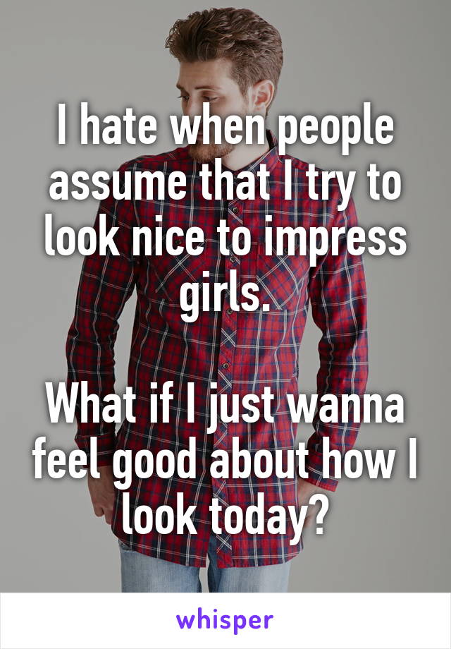 I hate when people assume that I try to look nice to impress girls.

What if I just wanna feel good about how I look today?