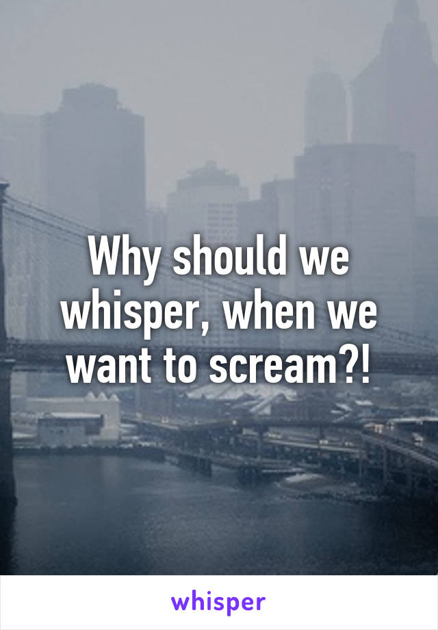 Why should we whisper, when we want to scream?!