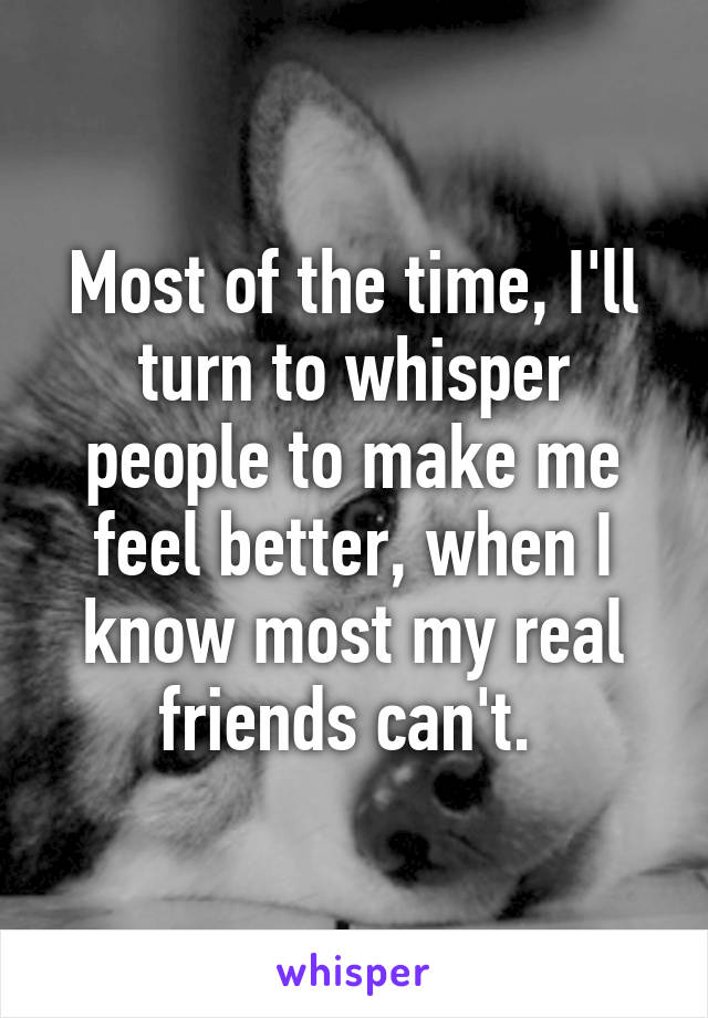 Most of the time, I'll turn to whisper people to make me feel better, when I know most my real friends can't. 