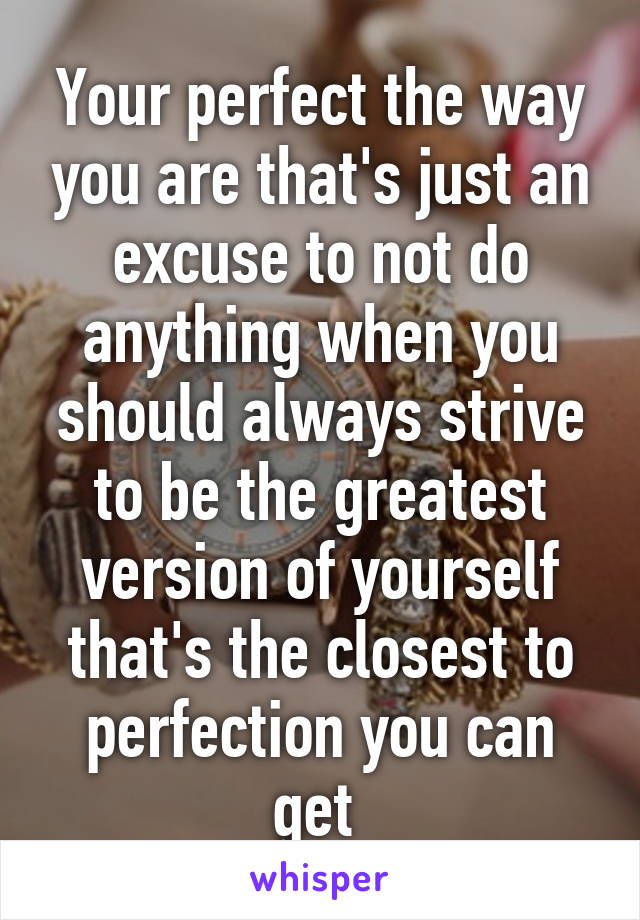 Your perfect the way you are that's just an excuse to not do anything when you should always strive to be the greatest version of yourself that's the closest to perfection you can get 