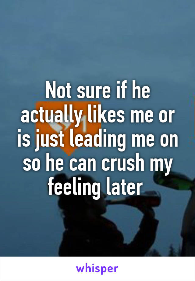 Not sure if he actually likes me or is just leading me on so he can crush my feeling later 