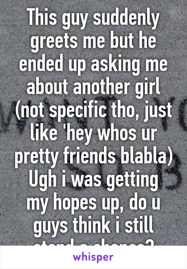 This guy suddenly greets me but he ended up asking me about another girl (not specific tho, just like 'hey whos ur pretty friends blabla)
Ugh i was getting my hopes up, do u guys think i still stand a chance?