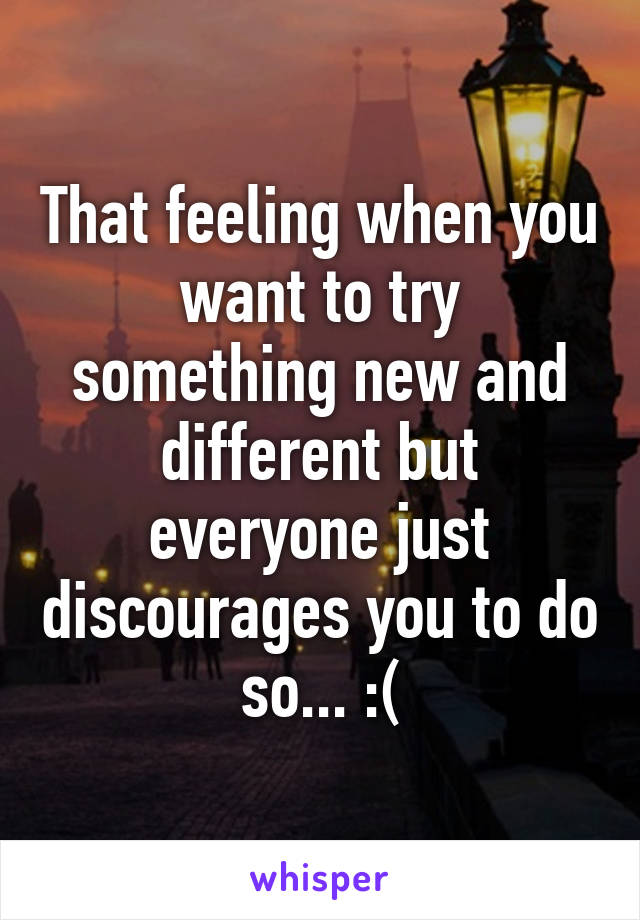 That feeling when you want to try something new and different but everyone just discourages you to do so... :(