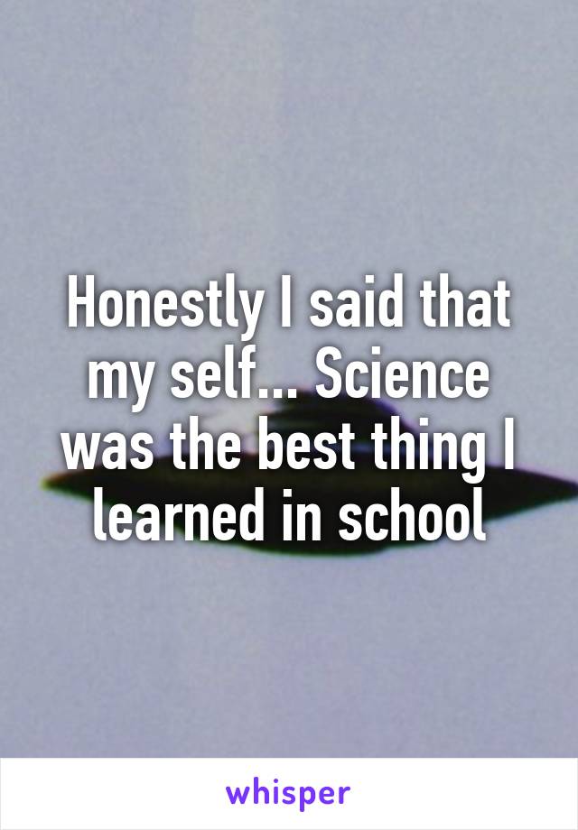 Honestly I said that my self... Science was the best thing I learned in school