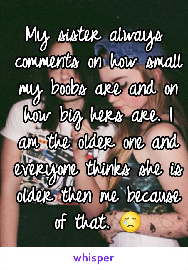 My sister always comments on how small my boobs are and on how big hers are. I am the older one and everyone thinks she is older then me because of that. 😢