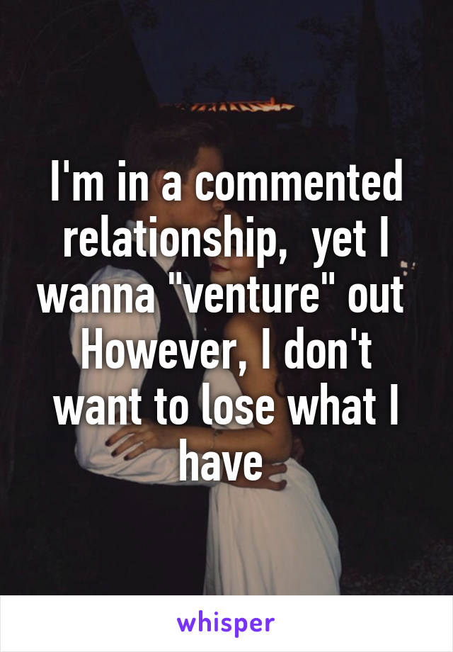 I'm in a commented relationship,  yet I wanna "venture" out 
However, I don't want to lose what I have 