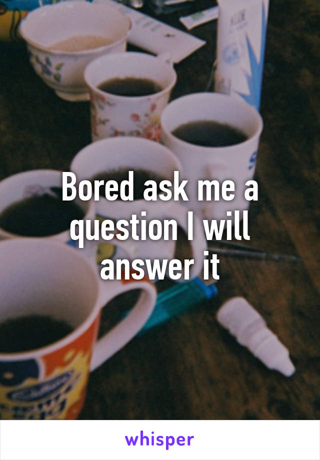 Bored ask me a question I will answer it