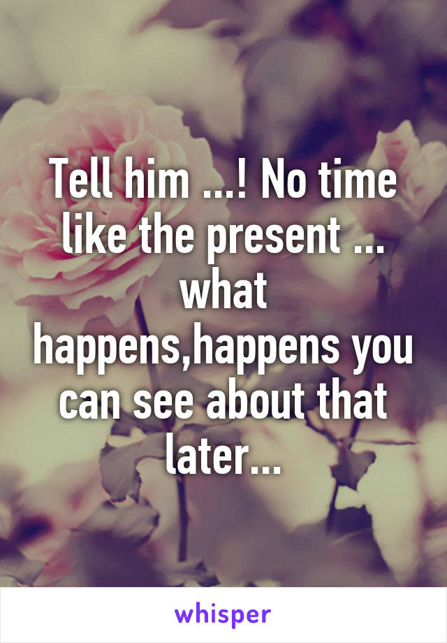 Tell him ...! No time like the present ...
what happens,happens you can see about that later...