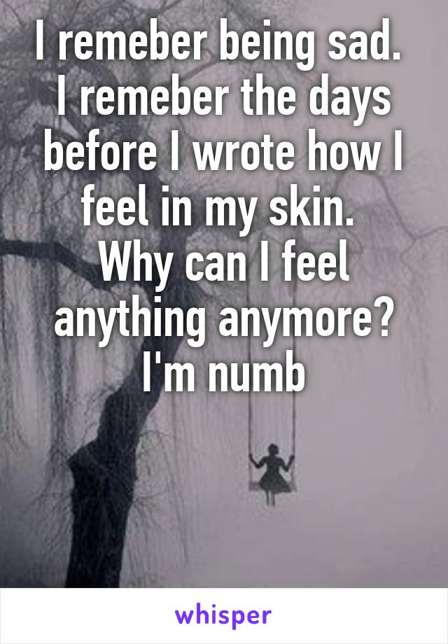 I remeber being sad. 
I remeber the days before I wrote how I feel in my skin. 
Why can I feel anything anymore?
I'm numb



