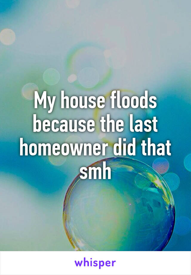 My house floods because the last homeowner did that smh