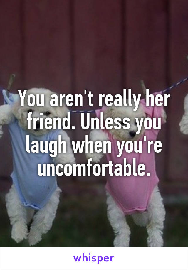 You aren't really her friend. Unless you laugh when you're uncomfortable.