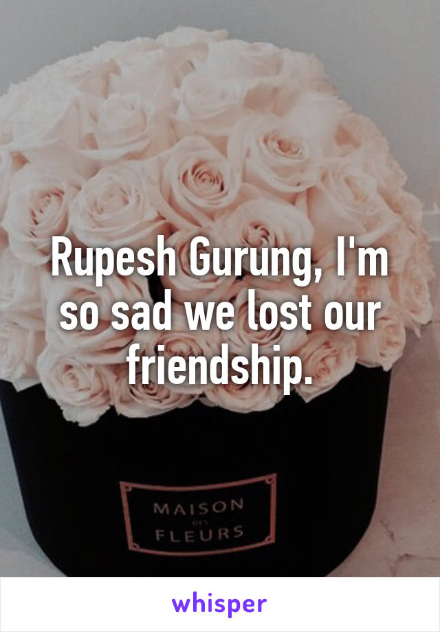 Rupesh Gurung, I'm so sad we lost our friendship.