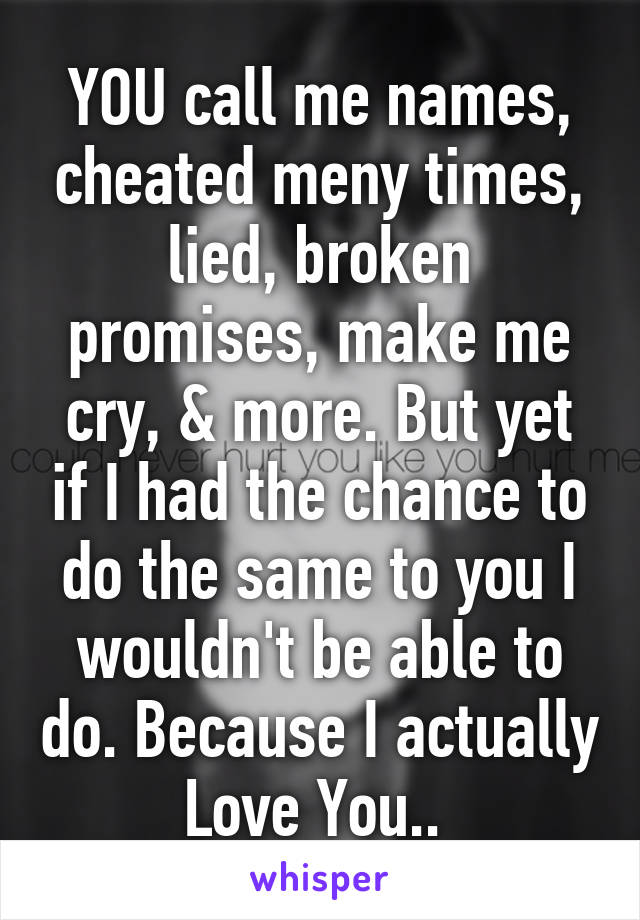 YOU call me names, cheated meny times, lied, broken promises, make me cry, & more. But yet if I had the chance to do the same to you I wouldn't be able to do. Because I actually Love You.. 