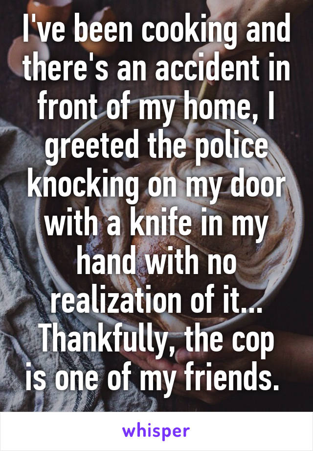 I've been cooking and there's an accident in front of my home, I greeted the police knocking on my door with a knife in my hand with no realization of it...
Thankfully, the cop is one of my friends. 
