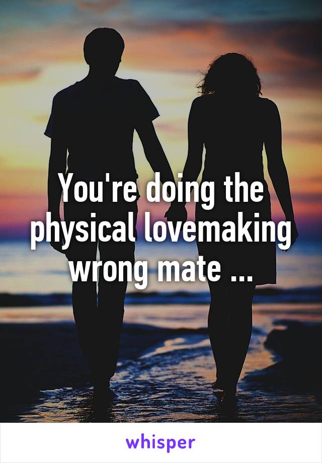 You're doing the physical lovemaking wrong mate ...