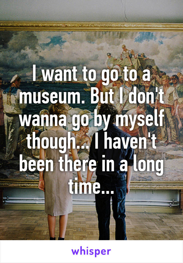 I want to go to a museum. But I don't wanna go by myself though... I haven't been there in a long time...