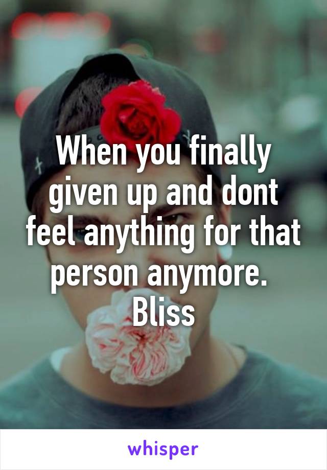 When you finally given up and dont feel anything for that person anymore. 
Bliss