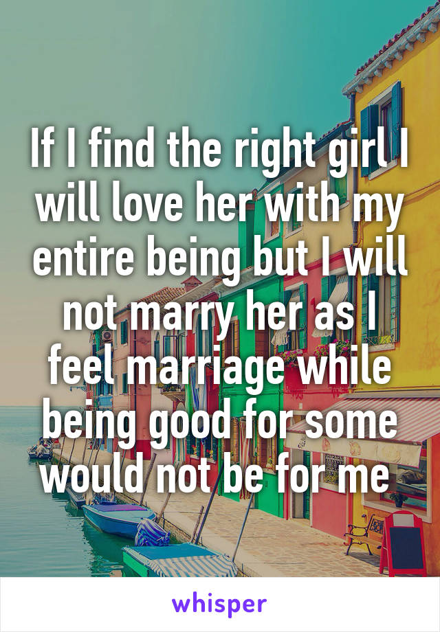 If I find the right girl I will love her with my entire being but I will not marry her as I feel marriage while being good for some would not be for me 