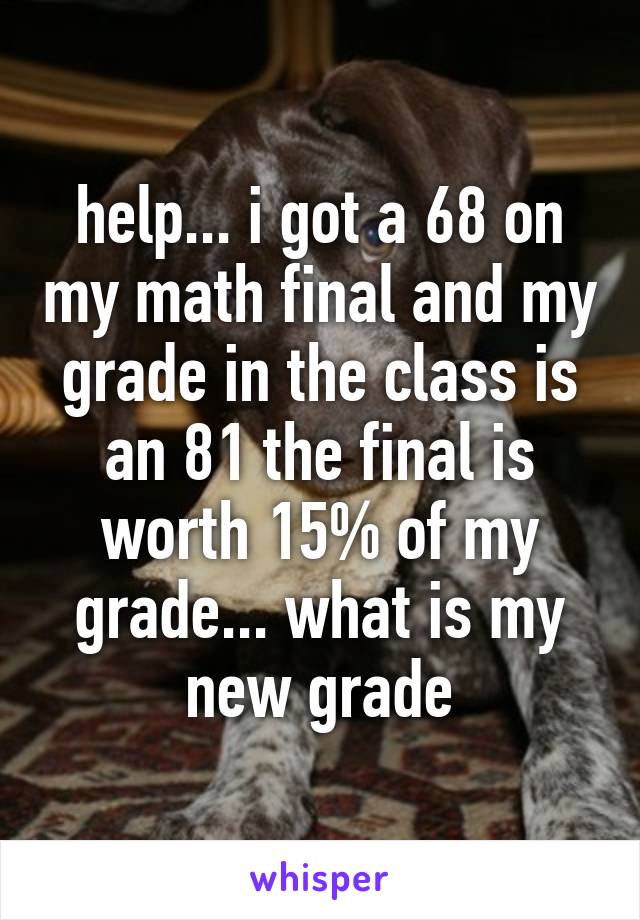 help... i got a 68 on my math final and my grade in the class is an 81 the final is worth 15% of my grade... what is my new grade