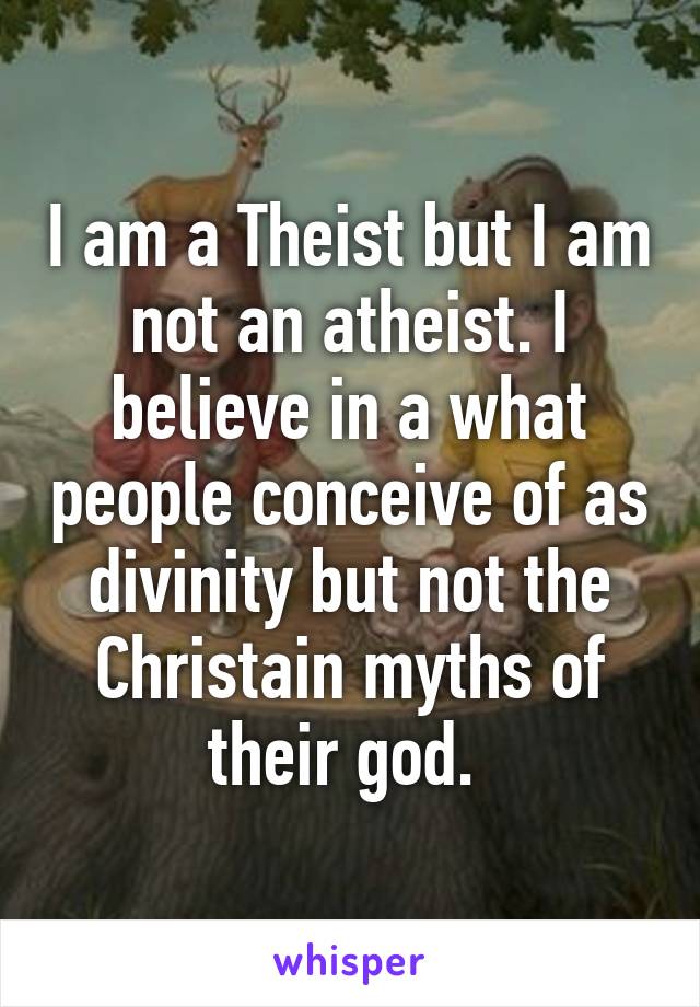 I am a Theist but I am not an atheist. I believe in a what people conceive of as divinity but not the Christain myths of their god. 