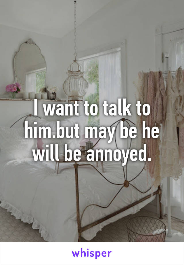 I want to talk to him.but may be he will be annoyed.