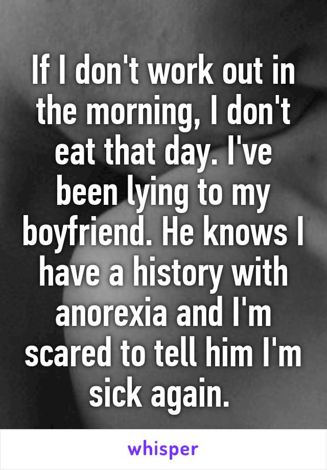 If I don't work out in the morning, I don't eat that day. I've been lying to my boyfriend. He knows I have a history with anorexia and I'm scared to tell him I'm sick again. 