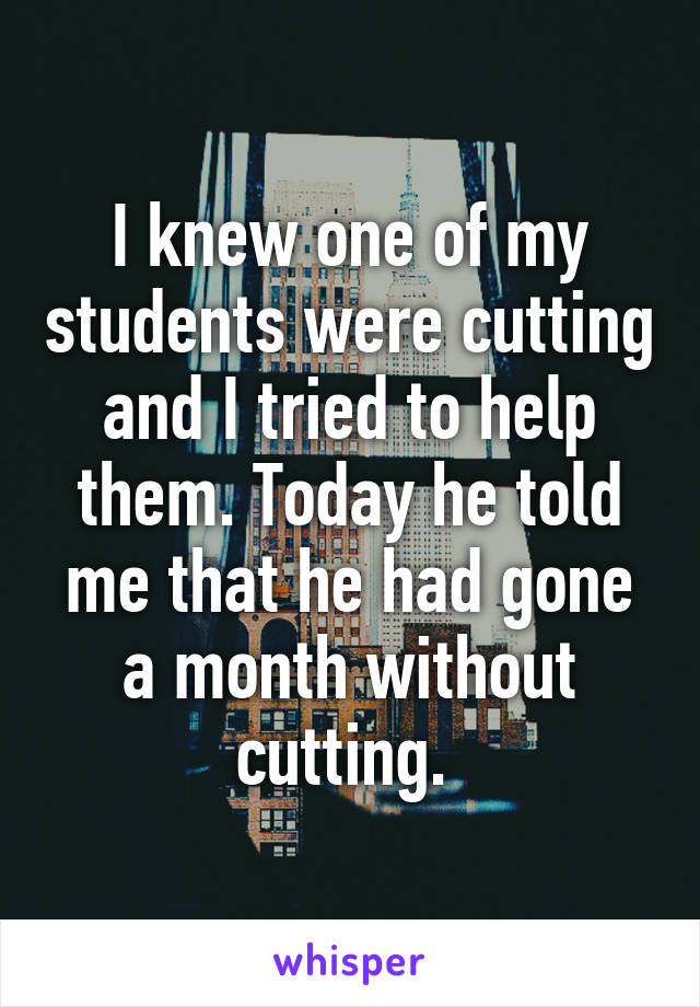 I knew one of my students were cutting and I tried to help them. Today he told me that he had gone a month without cutting. 