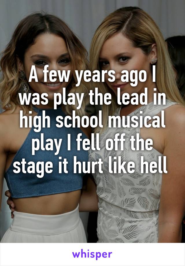 A few years ago I was play the lead in high school musical play I fell off the stage it hurt like hell  