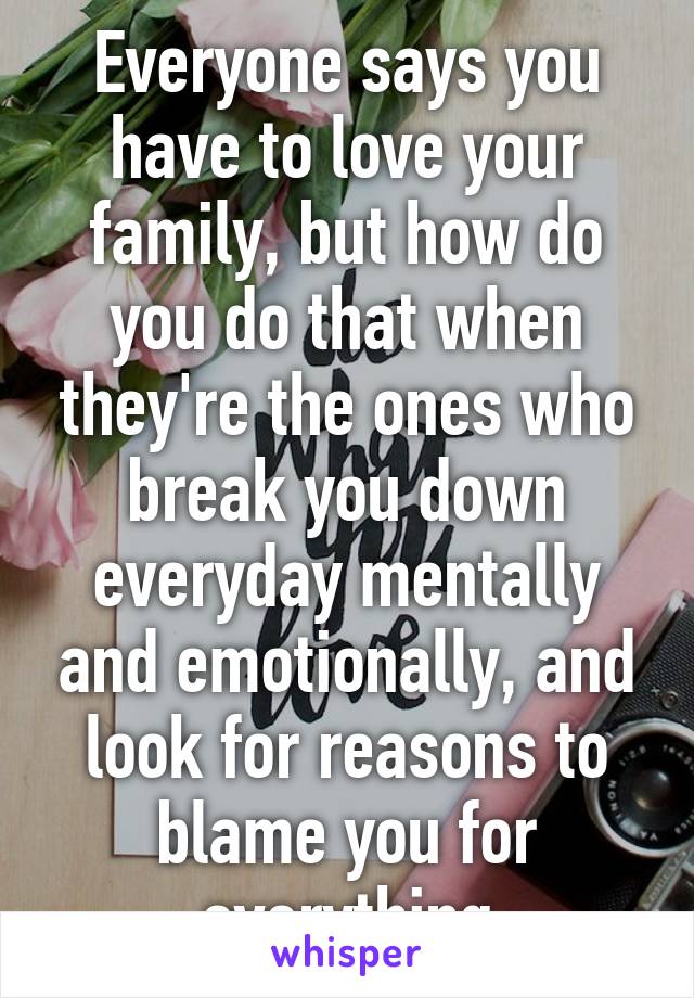 Everyone says you have to love your family, but how do you do that when they're the ones who break you down everyday mentally and emotionally, and look for reasons to blame you for everything