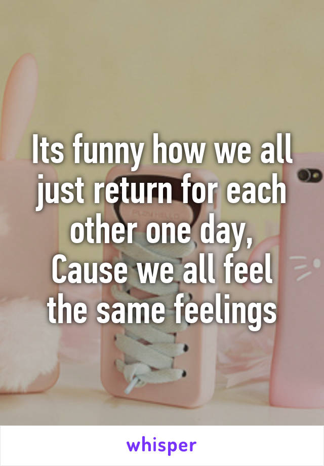 Its funny how we all just return for each other one day,
Cause we all feel the same feelings