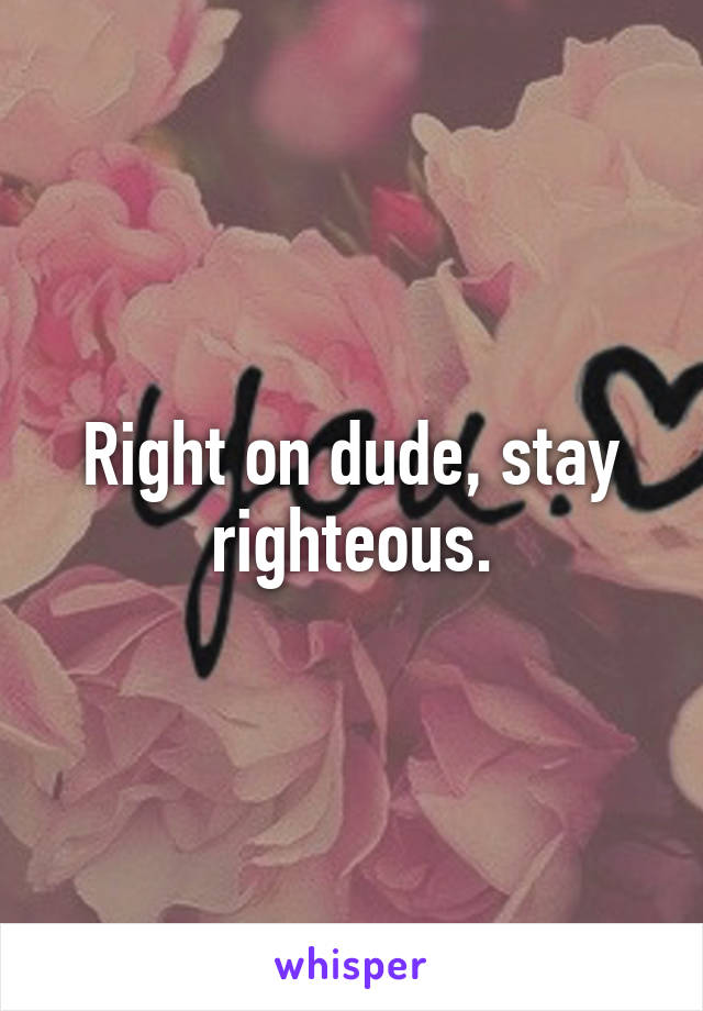 Right on dude, stay righteous.