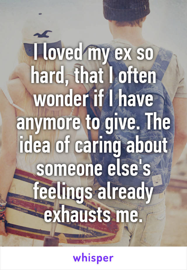 I loved my ex so hard, that I often wonder if I have anymore to give. The idea of caring about someone else's feelings already exhausts me.