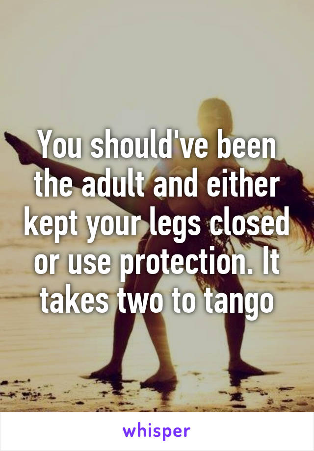 You should've been the adult and either kept your legs closed or use protection. It takes two to tango