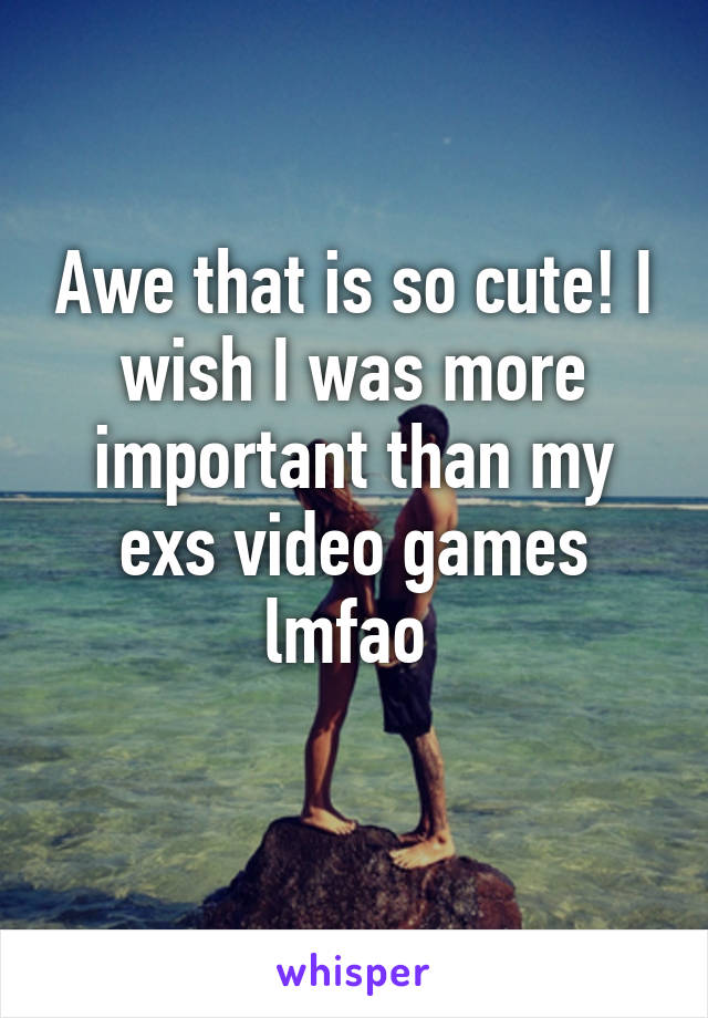 Awe that is so cute! I wish I was more important than my exs video games lmfao 
