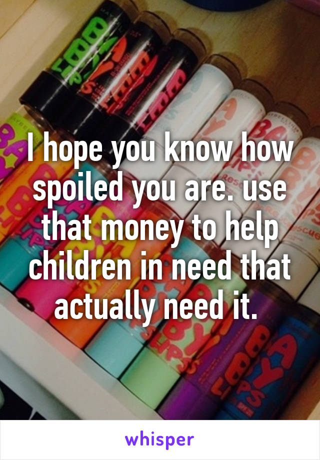 I hope you know how spoiled you are. use that money to help children in need that actually need it. 