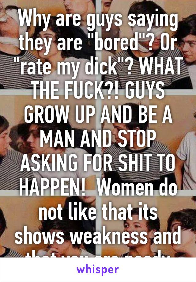 Why are guys saying they are "bored"? Or "rate my dick"? WHAT THE FUCK?! GUYS GROW UP AND BE A MAN AND STOP ASKING FOR SHIT TO HAPPEN!  Women do not like that its shows weakness and that you are needy