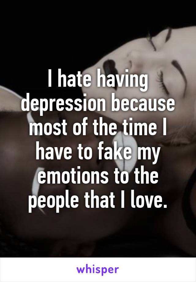 I hate having depression because most of the time I have to fake my emotions to the people that I love.