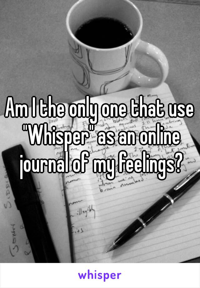 Am I the only one that use "Whisper" as an online journal of my feelings?