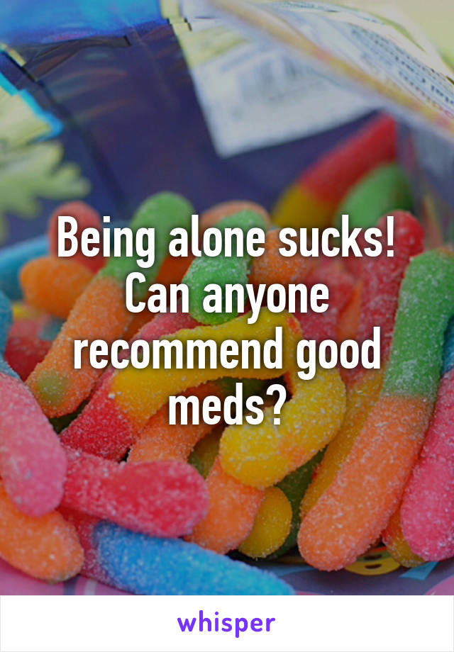 Being alone sucks! Can anyone recommend good meds?