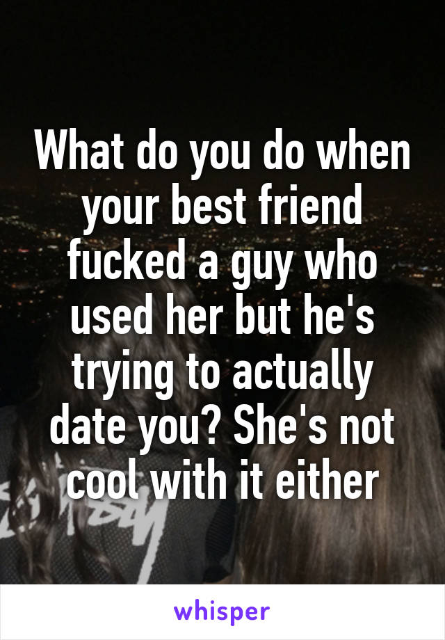 What do you do when your best friend fucked a guy who used her but he's trying to actually date you? She's not cool with it either