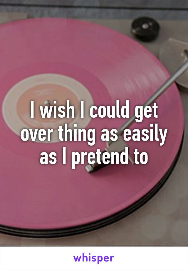 I wish I could get over thing as easily as I pretend to