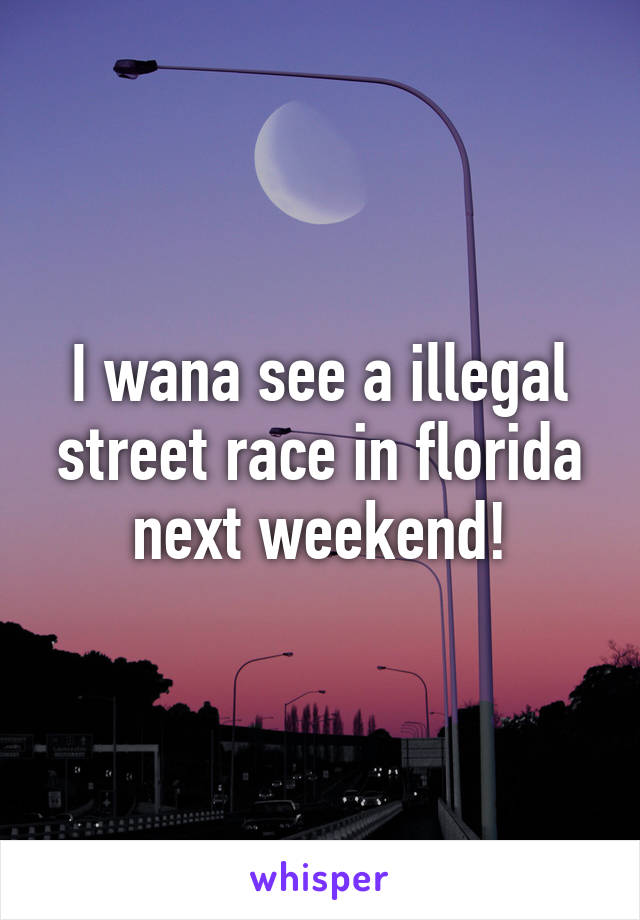 I wana see a illegal street race in florida next weekend!