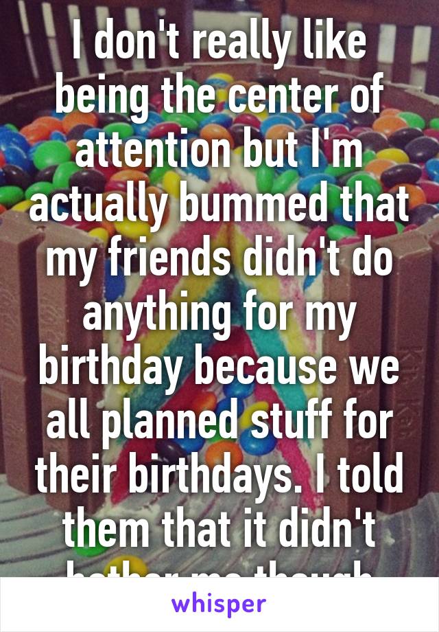 I don't really like being the center of attention but I'm actually bummed that my friends didn't do anything for my birthday because we all planned stuff for their birthdays. I told them that it didn't bother me though