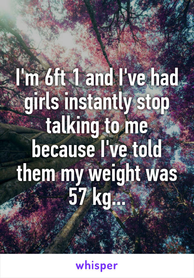 I'm 6ft 1 and I've had girls instantly stop talking to me because I've told them my weight was 57 kg...