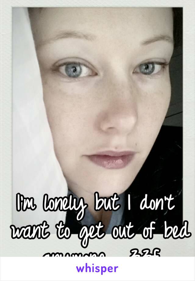 I'm lonely but I don't want to get out of bed anymore.  33f