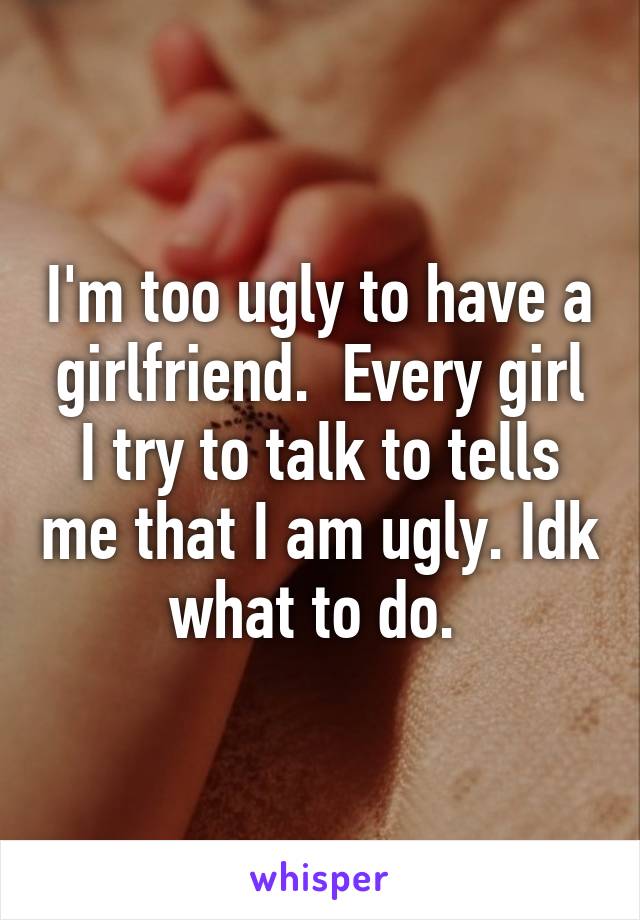 I'm too ugly to have a girlfriend.  Every girl I try to talk to tells me that I am ugly. Idk what to do. 