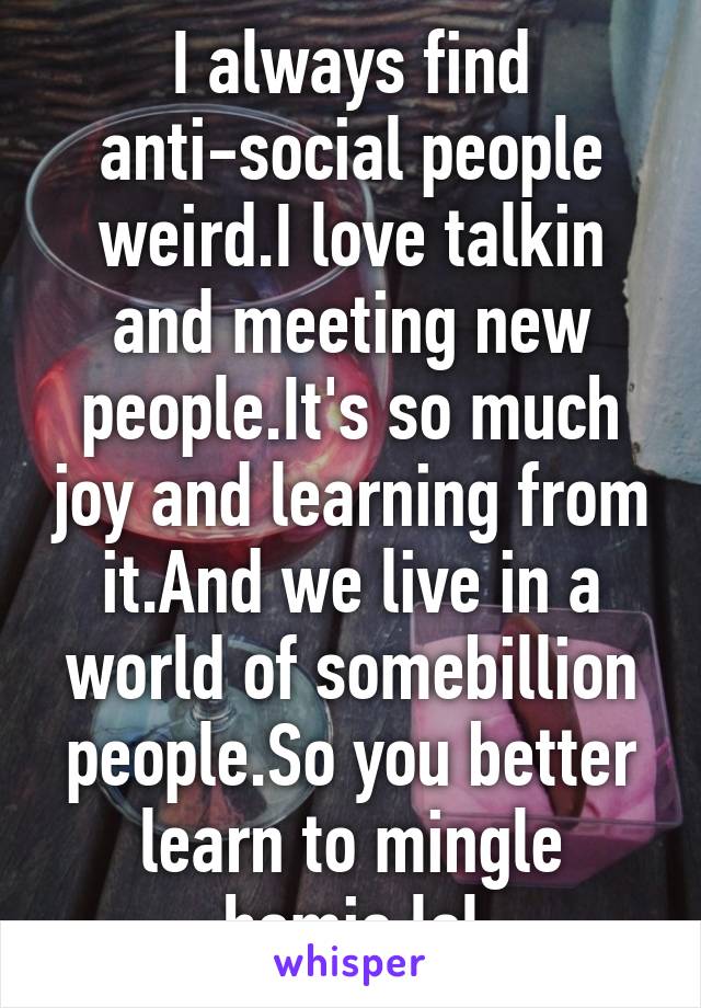 I always find anti-social people weird.I love talkin and meeting new people.It's so much joy and learning from it.And we live in a world of somebillion people.So you better learn to mingle homie.lol