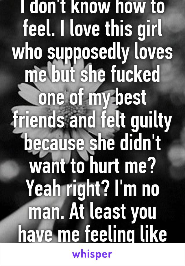 I don't know how to feel. I love this girl who supposedly loves me but she fucked one of my best friends and felt guilty because she didn't want to hurt me? Yeah right? I'm no man. At least you have me feeling like I'm not.