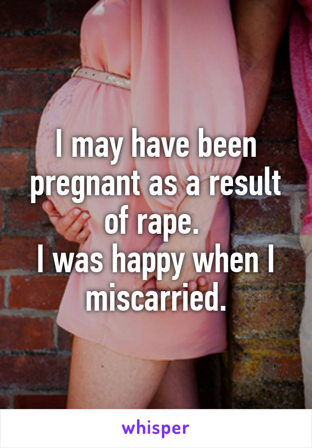 I may have been pregnant as a result of rape. 
I was happy when I miscarried.